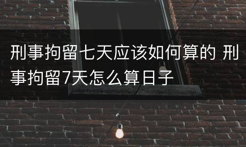刑事拘留七天应该如何算的 刑事拘留7天怎么算日子