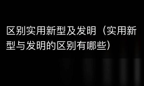 区别实用新型及发明（实用新型与发明的区别有哪些）