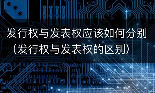 发行权与发表权应该如何分别（发行权与发表权的区别）