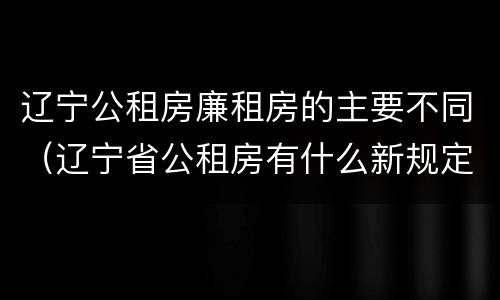 辽宁公租房廉租房的主要不同（辽宁省公租房有什么新规定）
