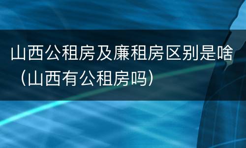 山西公租房及廉租房区别是啥（山西有公租房吗）