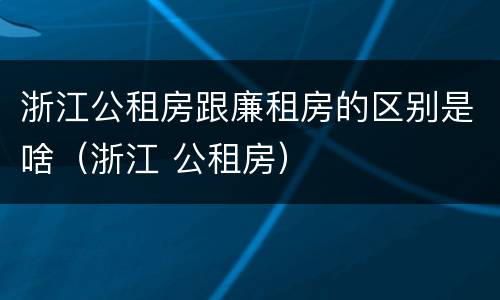 浙江公租房跟廉租房的区别是啥（浙江 公租房）