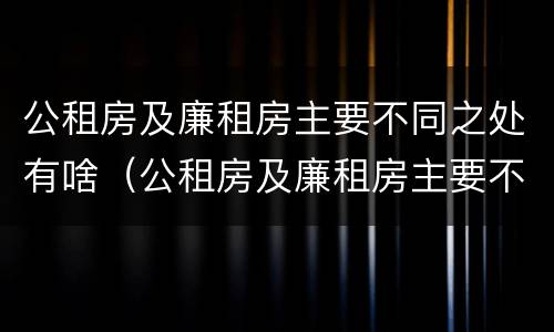 公租房及廉租房主要不同之处有啥（公租房及廉租房主要不同之处有啥影响）