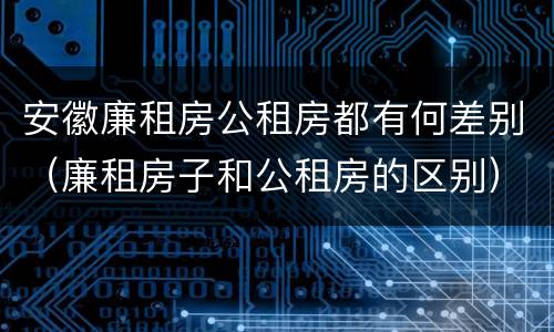 安徽廉租房公租房都有何差别（廉租房子和公租房的区别）