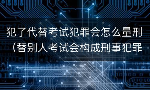 犯了代替考试犯罪会怎么量刑（替别人考试会构成刑事犯罪吗）