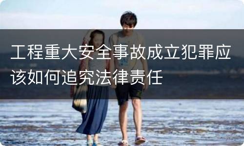 工程重大安全事故成立犯罪应该如何追究法律责任