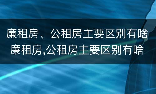 廉租房、公租房主要区别有啥 廉租房,公租房主要区别有啥特点