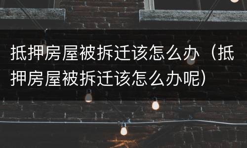 抵押房屋被拆迁该怎么办（抵押房屋被拆迁该怎么办呢）