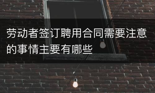 劳动者签订聘用合同需要注意的事情主要有哪些