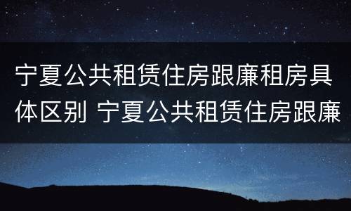 宁夏公共租赁住房跟廉租房具体区别 宁夏公共租赁住房跟廉租房具体区别在哪