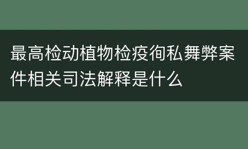 最高检动植物检疫徇私舞弊案件相关司法解释是什么