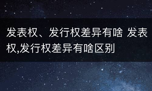 发表权、发行权差异有啥 发表权,发行权差异有啥区别