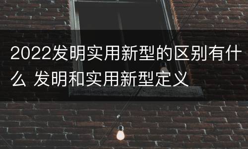 2022发明实用新型的区别有什么 发明和实用新型定义