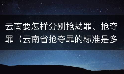 云南要怎样分别抢劫罪、抢夺罪（云南省抢夺罪的标准是多少?）