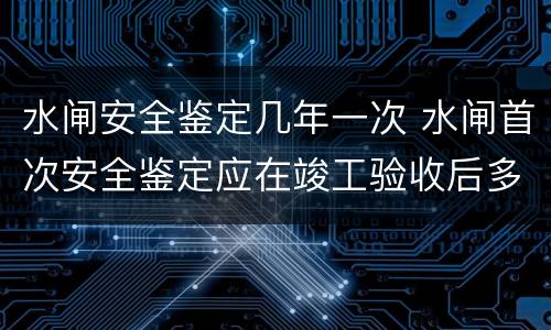 水闸安全鉴定几年一次 水闸首次安全鉴定应在竣工验收后多少年内进行