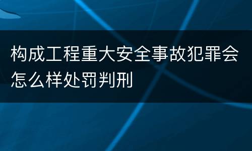 构成工程重大安全事故犯罪会怎么样处罚判刑