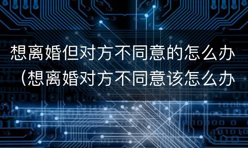 想离婚但对方不同意的怎么办（想离婚对方不同意该怎么办）