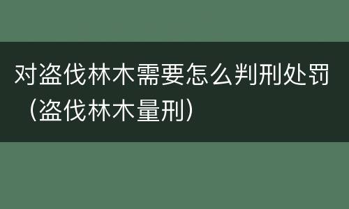 对盗伐林木需要怎么判刑处罚（盗伐林木量刑）