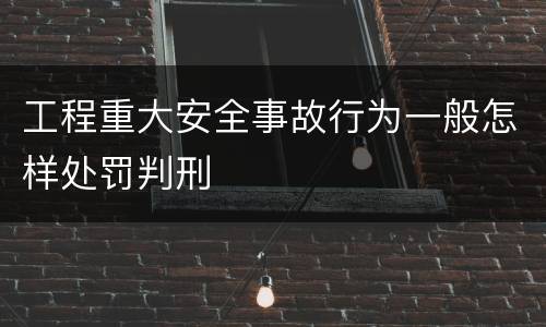 工程重大安全事故行为一般怎样处罚判刑