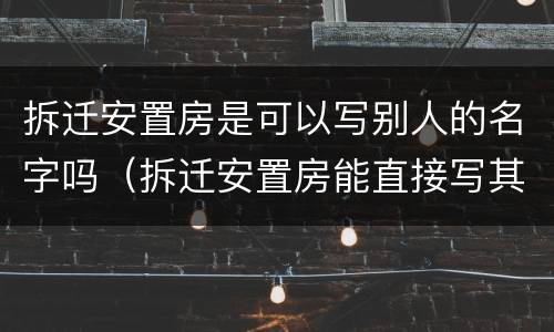 拆迁安置房是可以写别人的名字吗（拆迁安置房能直接写其他人名字吗）