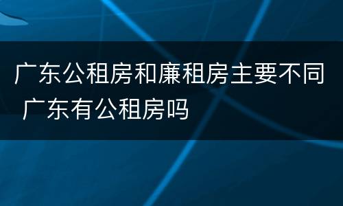 广东公租房和廉租房主要不同 广东有公租房吗