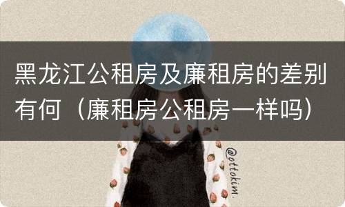 黑龙江公租房及廉租房的差别有何（廉租房公租房一样吗）