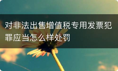 对非法出售增值税专用发票犯罪应当怎么样处罚
