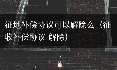 征地补偿协议可以解除么（征收补偿协议 解除）