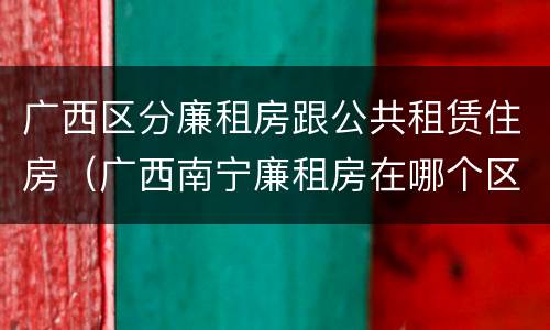 广西区分廉租房跟公共租赁住房（广西南宁廉租房在哪个区域）