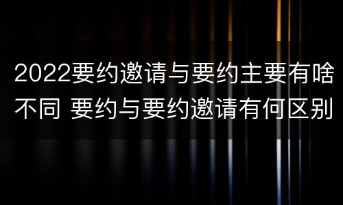 2022要约邀请与要约主要有啥不同 要约与要约邀请有何区别?