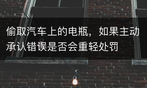 偷取汽车上的电瓶，如果主动承认错误是否会重轻处罚
