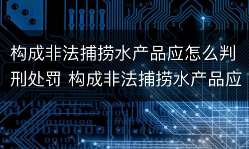 构成非法捕捞水产品应怎么判刑处罚 构成非法捕捞水产品应怎么判刑处罚决定书