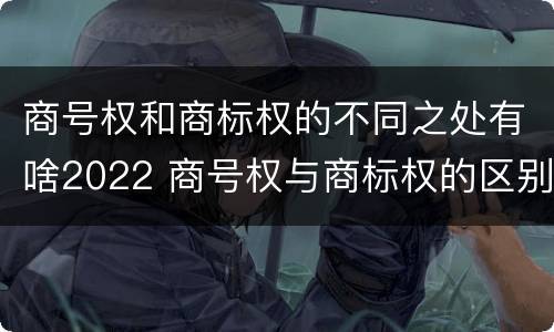 商号权和商标权的不同之处有啥2022 商号权与商标权的区别