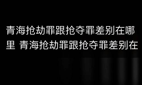 青海抢劫罪跟抢夺罪差别在哪里 青海抢劫罪跟抢夺罪差别在哪里查