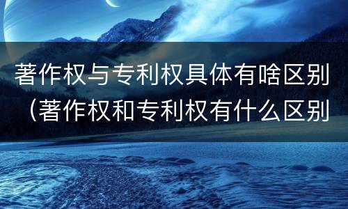 著作权与专利权具体有啥区别（著作权和专利权有什么区别）