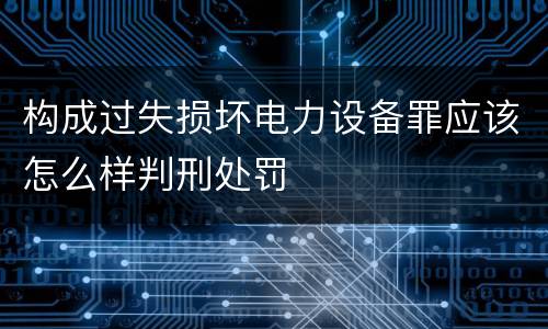 构成过失损坏电力设备罪应该怎么样判刑处罚
