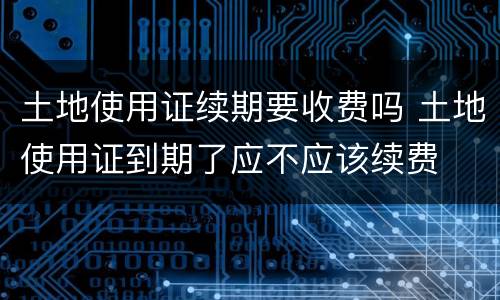 土地使用证续期要收费吗 土地使用证到期了应不应该续费