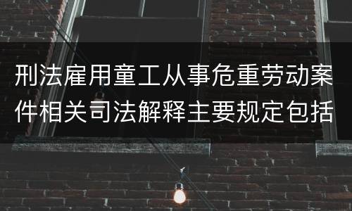 刑法雇用童工从事危重劳动案件相关司法解释主要规定包括什么