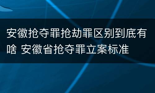 安徽抢夺罪抢劫罪区别到底有啥 安徽省抢夺罪立案标准
