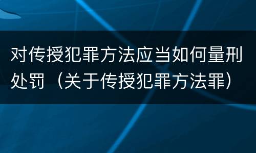 对传授犯罪方法应当如何量刑处罚（关于传授犯罪方法罪）