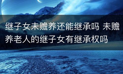 继子女未赡养还能继承吗 未赡养老人的继子女有继承权吗