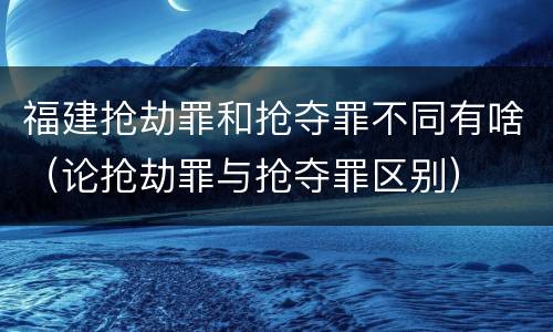 福建抢劫罪和抢夺罪不同有啥（论抢劫罪与抢夺罪区别）