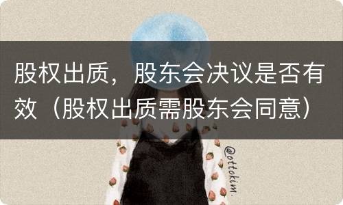 股权出质，股东会决议是否有效（股权出质需股东会同意）