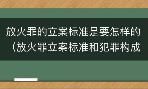 放火罪的立案标准是要怎样的（放火罪立案标准和犯罪构成）
