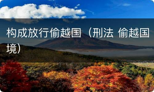 构成放行偷越国（刑法 偷越国境）