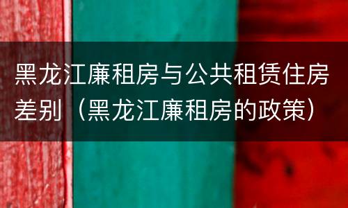 黑龙江廉租房与公共租赁住房差别（黑龙江廉租房的政策）