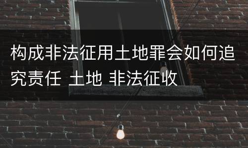 构成非法征用土地罪会如何追究责任 土地 非法征收