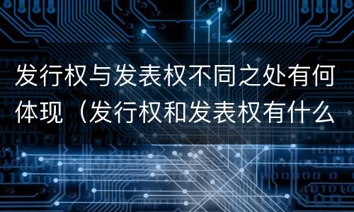 发行权与发表权不同之处有何体现（发行权和发表权有什么区别）