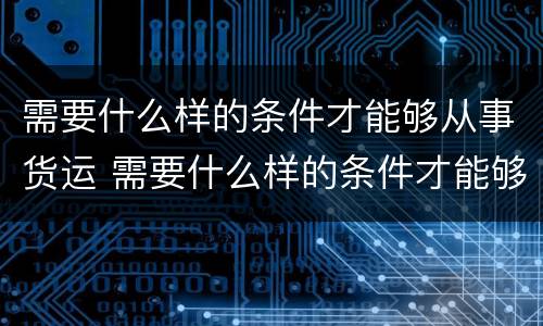 需要什么样的条件才能够从事货运 需要什么样的条件才能够从事货运工作