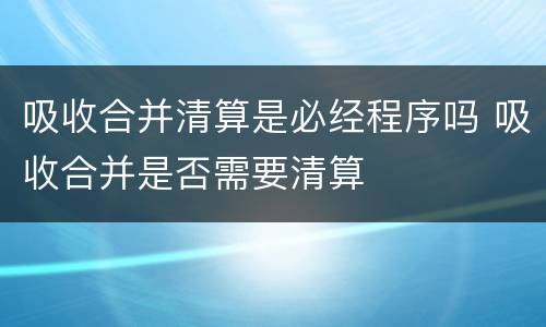 吸收合并清算是必经程序吗 吸收合并是否需要清算